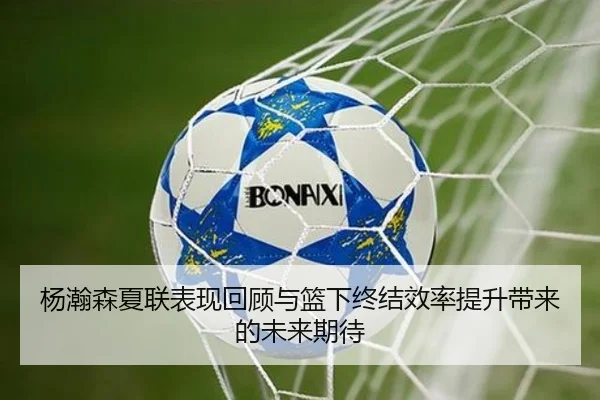杨瀚森夏联表现回顾与篮下终结效率提升带来的未来期待